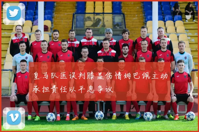 皇马队医误判膝盖伤情姆巴佩主动承担责任以平息争议