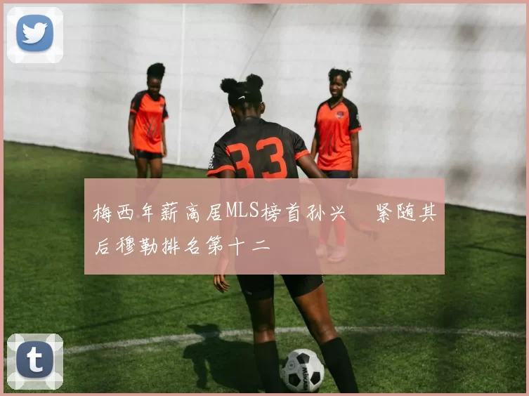 梅西年薪高居MLS榜首孙兴慜紧随其后穆勒排名第十二