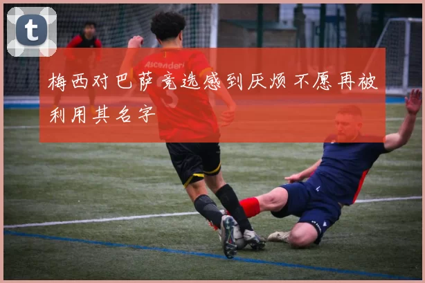 梅西对巴萨竞选感到厌烦不愿再被利用其名字