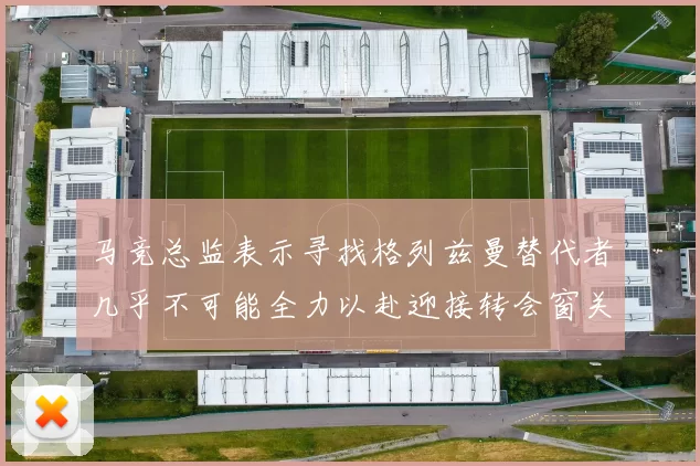 马竞总监表示寻找格列兹曼替代者几乎不可能全力以赴迎接转会窗关闭