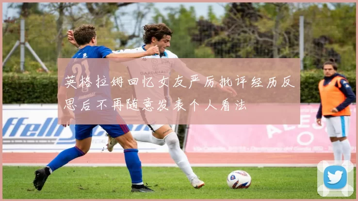 英格拉姆回忆女友严厉批评经历反思后不再随意发表个人看法