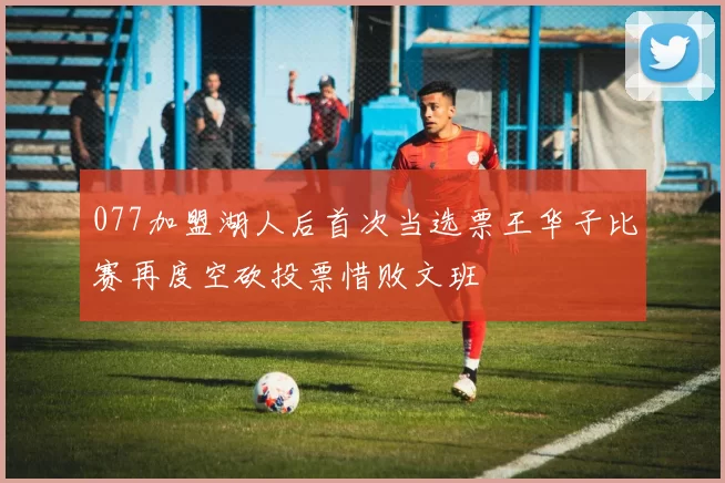 077加盟湖人后首次当选票王华子比赛再度空砍投票惜败文班