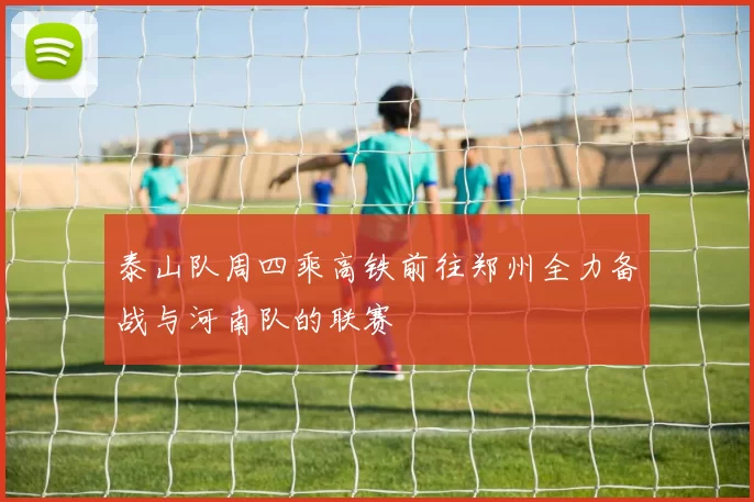 泰山队周四乘高铁前往郑州全力备战与河南队的联赛
