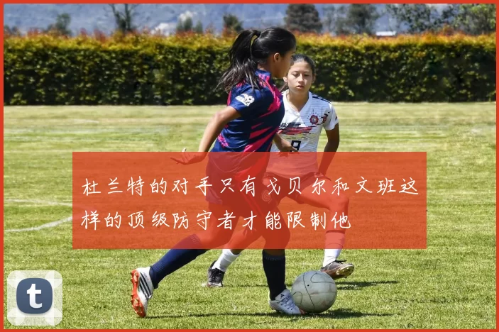 杜兰特的对手只有戈贝尔和文班这样的顶级防守者才能限制他