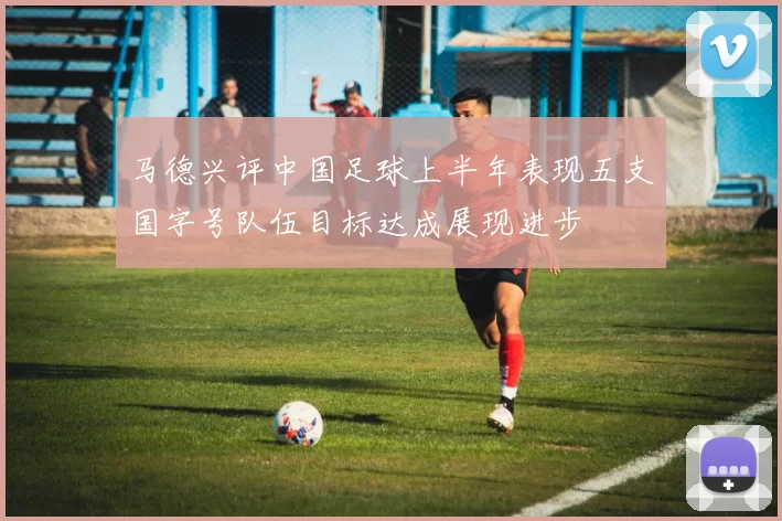 马德兴评中国足球上半年表现五支国字号队伍目标达成展现进步