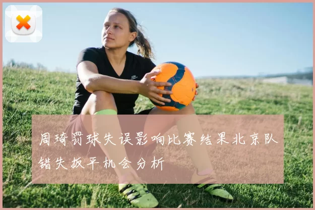 周琦罚球失误影响比赛结果北京队错失扳平机会分析