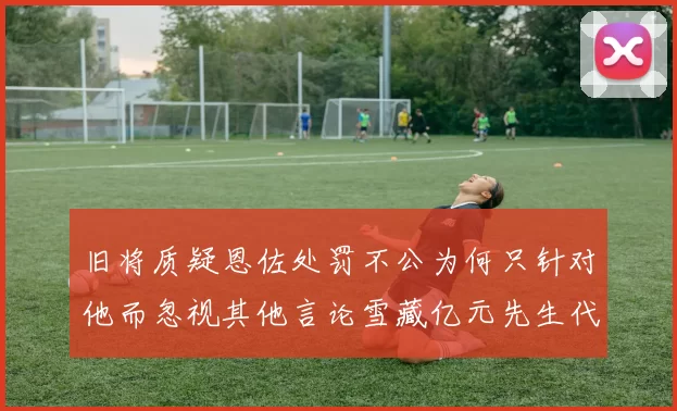 旧将质疑恩佐处罚不公为何只针对他而忽视其他言论雪藏亿元先生代价过于沉重