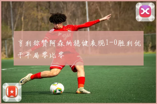 亨利称赞阿森纳稳健表现1-0胜利优于平局零比零