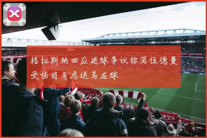 格拉斯纳回应进球争议称若伍德曼受伤将考虑送乌龙球
